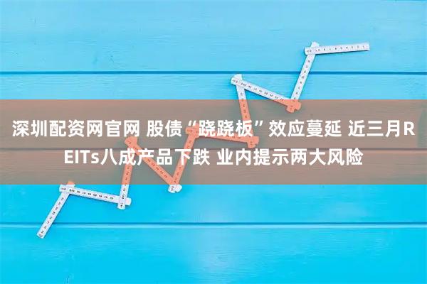 深圳配资网官网 股债“跷跷板”效应蔓延 近三月REITs八成产品下跌 业内提示两大风险