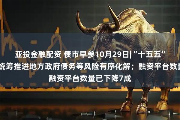 亚投金融配资 债市早参10月29日|“十五五”规划建议：统筹推进地方政府债务等风险有序化解；融资平台数量已下降7成