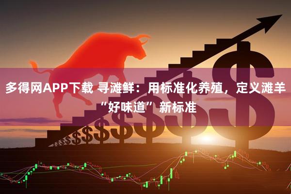 多得网APP下载 寻滩鲜：用标准化养殖，定义滩羊 “好味道” 新标准