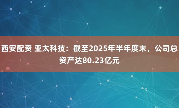 西安配资 亚太科技：截至2025年半年度末，公司总资产达80.23亿元