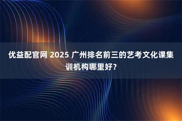 优益配官网 2025 广州排名前三的艺考文化课集训机构哪里好？