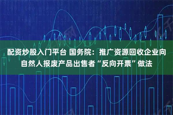 配资炒股入门平台 国务院：推广资源回收企业向自然人报废产品出售者“反向开票”做法