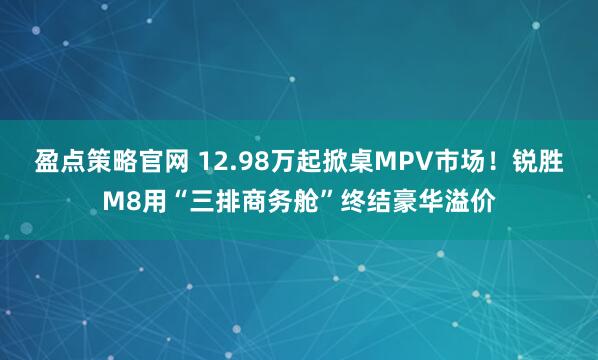 盈点策略官网 12.98万起掀桌MPV市场！锐胜M8用“三排商务舱”终结豪华溢价