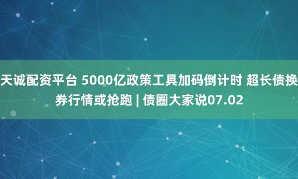 天诚配资平台 5000亿政策工具加码倒计时 超长债换券行情或抢跑 | 债圈大家说07.02