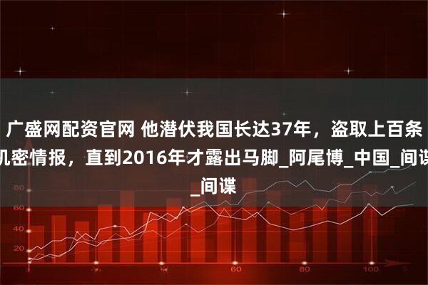 广盛网配资官网 他潜伏我国长达37年，盗取上百条机密情报，直到2016年才露出马脚_阿尾博_中国_间谍