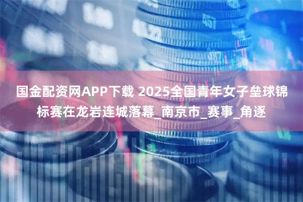 国金配资网APP下载 2025全国青年女子垒球锦标赛在龙岩连城落幕_南京市_赛事_角逐
