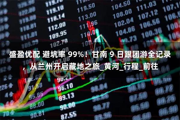 盛盈优配 避坑率 99%！甘南 9 日跟团游全记录，从兰州开启藏地之旅_黄河_行程_前往