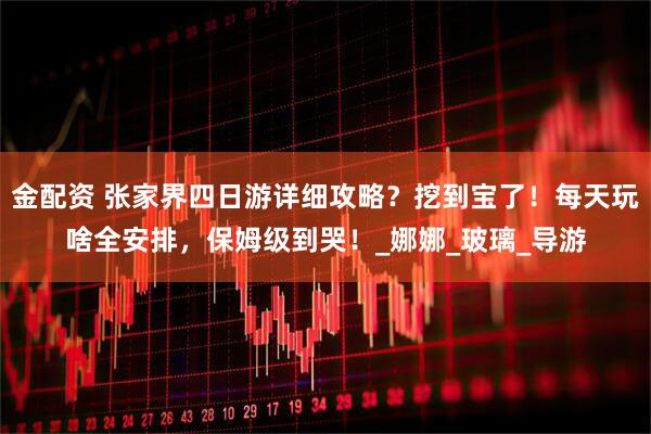 金配资 张家界四日游详细攻略？挖到宝了！每天玩啥全安排，保姆级到哭！_娜娜_玻璃_导游