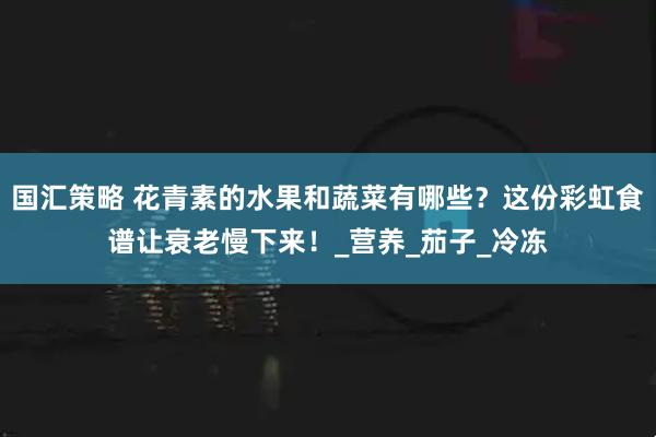 国汇策略 花青素的水果和蔬菜有哪些？这份彩虹食谱让衰老慢下来！_营养_茄子_冷冻