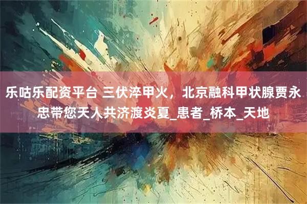 乐咕乐配资平台 三伏淬甲火，北京融科甲状腺贾永忠带您天人共济渡炎夏_患者_桥本_天地