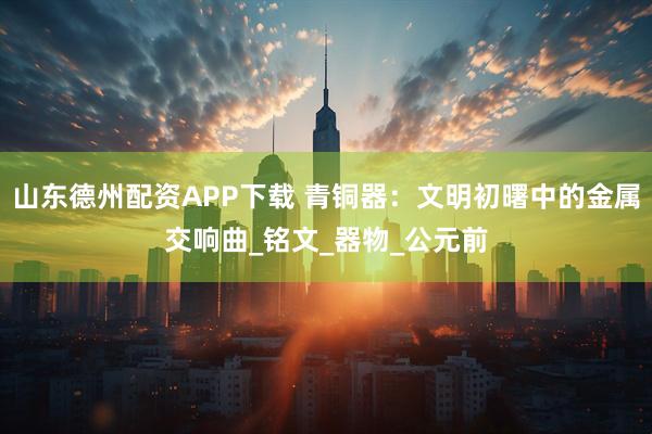 山东德州配资APP下载 青铜器：文明初曙中的金属交响曲_铭文_器物_公元前
