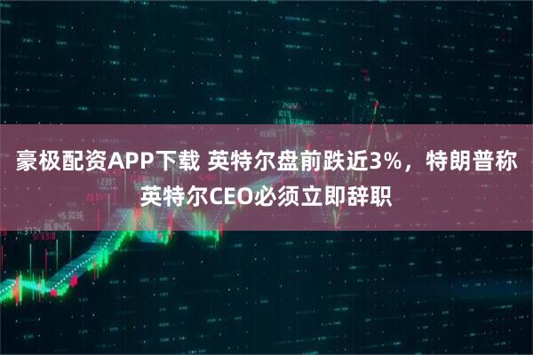 豪极配资APP下载 英特尔盘前跌近3%，特朗普称英特尔CEO必须立即辞职