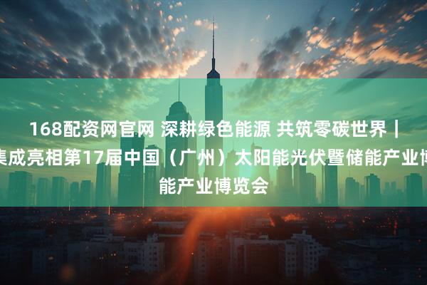 168配资网官网 深耕绿色能源 共筑零碳世界｜协鑫集成亮相第17届中国（广州）太阳能光伏暨储能产业博览会