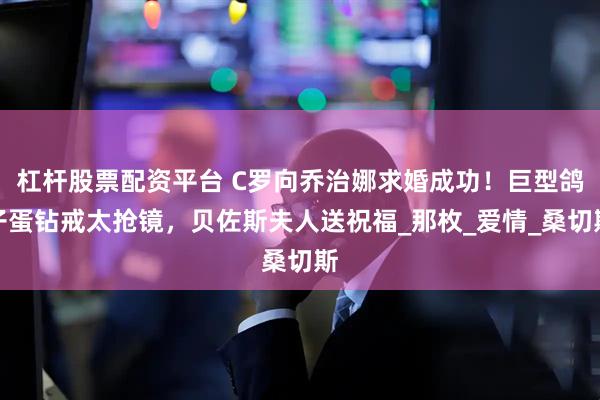 杠杆股票配资平台 C罗向乔治娜求婚成功！巨型鸽子蛋钻戒太抢镜，贝佐斯夫人送祝福_那枚_爱情_桑切斯