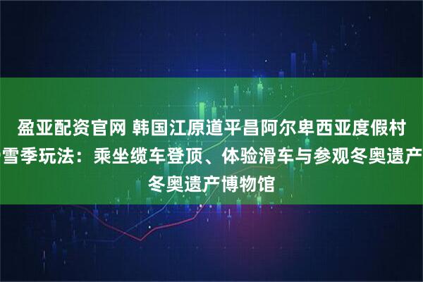 盈亚配资官网 韩国江原道平昌阿尔卑西亚度假村的非滑雪季玩法：乘坐缆车登顶、体验滑车与参观冬奥遗产博物馆
