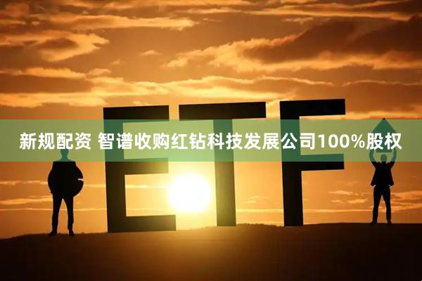 新规配资 智谱收购红钻科技发展公司100%股权