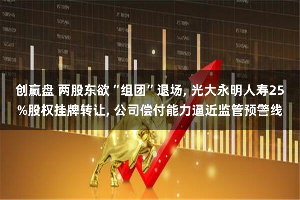 创赢盘 两股东欲“组团”退场, 光大永明人寿25%股权挂牌转让, 公司偿付能力逼近监管预警线