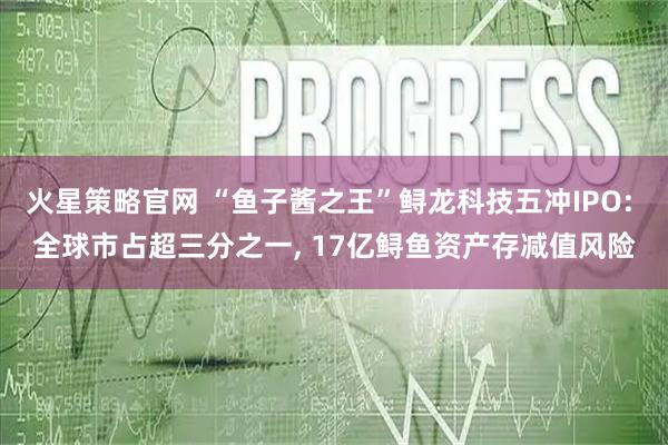 火星策略官网 “鱼子酱之王”鲟龙科技五冲IPO: 全球市占超三分之一, 17亿鲟鱼资产存减值风险